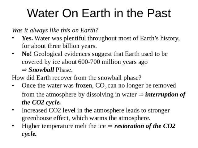 Water On Earth in the Past  Was it always like this on Earth? Yes. Water was plentiful throughout most of Earth’s history, for about three billion years. No! Geological evidences suggest that Earth used to be covered by ice about 600-700 million years ago Yes. Water was plentiful throughout most of Earth’s history, for about three billion years. No! Geological evidences suggest that Earth used to be covered by ice about 600-700 million years ago   Snowball Phase.   Snowball Phase.   Snowball Phase.  How did Earth recover from the snowball phase? Once the water was frozen, CO 2 can no longer be removed from the atmosphere by dissolving in water   interruption of the CO2 cycle. Increased CO2 level in the atmosphere leads to stronger greenhouse effect, which warms the atmosphere. Higher temperature melt the ice   restoration of the CO2 cycle. Once the water was frozen, CO 2 can no longer be removed from the atmosphere by dissolving in water   interruption of the CO2 cycle. Increased CO2 level in the atmosphere leads to stronger greenhouse effect, which warms the atmosphere. Higher temperature melt the ice   restoration of the CO2 cycle. 