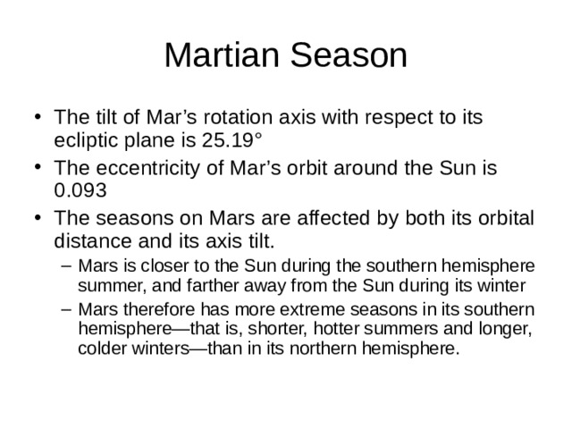 The tilt of Mar’s rotation axis with respect to its ecliptic plane is 25.19 ° The eccentricity of Mar’s orbit around the Sun is 0.093 The seasons on Mars are affected by both its orbital distance and its axis tilt. Mars is closer to the Sun during the southern hemisphere summer, and farther away from the Sun during its winter Mars therefore has more extreme seasons in its southern hemisphere—that is, shorter, hotter summers and longer, colder winters—than in its northern hemisphere. Mars is closer to the Sun during the southern hemisphere summer, and farther away from the Sun during its winter Mars therefore has more extreme seasons in its southern hemisphere—that is, shorter, hotter summers and longer, colder winters—than in its northern hemisphere. 