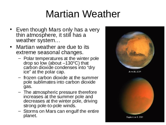 Even though Mars only has a very thin atmosphere, it still has a weather system… Martian weather are due to its extreme seasonal changes. Polar temperatures at the winter pole drop so low (about –130°C) that carbon dioxide condenses into “dry ice” at the polar cap. frozen carbon dioxide at the summer pole sublimates into carbon dioxide gas. The atmospheric pressure therefore increases at the summer pole and decreases at the winter pole, driving strong pole-to-pole winds. Storms on Mars can engulf the entire planet. Polar temperatures at the winter pole drop so low (about –130°C) that carbon dioxide condenses into “dry ice” at the polar cap. frozen carbon dioxide at the summer pole sublimates into carbon dioxide gas. The atmospheric pressure therefore increases at the summer pole and decreases at the winter pole, driving strong pole-to-pole winds. Storms on Mars can engulf the entire planet. 