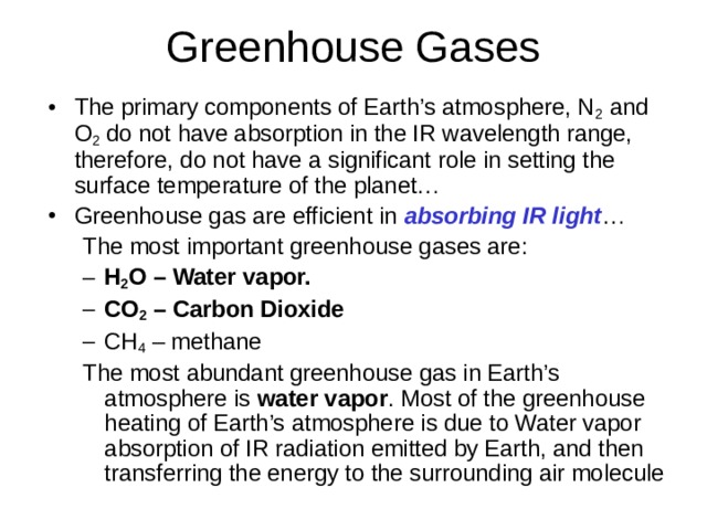 The primary components of Earth’s atmosphere, N 2 and O 2 do not have absorption in the IR wavelength range, therefore, do not have a significant role in setting the surface temperature of the planet… Greenhouse gas are efficient in absorbing IR light … The most important greenhouse gases are: The most important greenhouse gases are: H 2 O – Water vapor. CO 2 – Carbon Dioxide CH 4 – methane H 2 O – Water vapor. CO 2 – Carbon Dioxide CH 4 – methane The most abundant greenhouse gas in Earth’s atmosphere is water vapor . Most of the greenhouse heating of Earth’s atmosphere is due to Water vapor absorption of IR radiation emitted by Earth, and then transferring the energy to the surrounding air molecule The most abundant greenhouse gas in Earth’s atmosphere is water vapor . Most of the greenhouse heating of Earth’s atmosphere is due to Water vapor absorption of IR radiation emitted by Earth, and then transferring the energy to the surrounding air molecule 