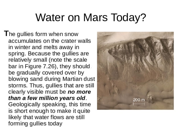 T he gullies form when snow accumulates on the crater walls in winter and melts away in spring. Because the gullies are relatively small (note the scale bar in Figure 7.26), they should be gradually covered over by blowing sand during Martian dust storms. Thus, gullies that are still clearly visible must be no more than a few million years old . Geologically speaking, this time is short enough to make it quite likely that water flows are still forming gullies today 