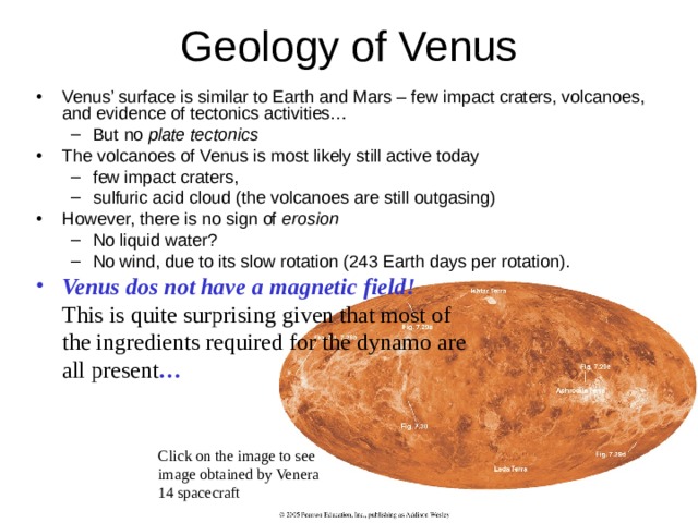Venus’ surface is similar to Earth and Mars – few impact craters, volcanoes, and evidence of tectonics activities… But no plate tectonics But no plate tectonics The volcanoes of Venus is most likely still active today few impact craters, sulfuric acid cloud (the volcanoes are still outgasing) few impact craters, sulfuric acid cloud (the volcanoes are still outgasing) However, there is no sign of erosion  No liquid water? No wind, due to its slow rotation (243 Earth days per rotation). No liquid water? No wind, due to its slow rotation (243 Earth days per rotation). Venus dos not have a magnetic field!  This is quite surprising given that most of the ingredients required for the dynamo are all present … Click on the image to see image obtained by Venera 14 spacecraft 