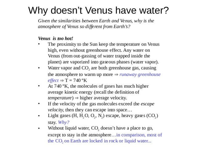 Why doesn’t Venus have water?  Given the similarities between Earth and Venus, why is the atmosphere of Venus so different from Earth’s?   Venus is too hot! The proximity to the Sun keep the temperature on Venus high, even without greenhouse effect. Any water on Venus (from out-gassing of water trapped inside the planet) are vaporized into gaseous phases (water vapor). Water vapor and CO 2 are both greenhouse gas, causing the atmosphere to warm up more   runaway greenhouse effect   T = 740 ºK At 740 ºK, the molecules of gases has much higher average kinetic energy (recall the definition of temperature )  higher average velocity. If the velocity of the gas molecules exceed the escape velocity, then they can escape into space… Light gases (H, H 2 O, O 2 , N 2 ) escape, heavy gases (CO 2 ) stay. Why? Without liquid water, CO 2 doesn’t have a place to go, except to stay in the atmosphere …in comparison, most of the CO 2 on Earth are locked in rock or liquid water... The proximity to the Sun keep the temperature on Venus high, even without greenhouse effect. Any water on Venus (from out-gassing of water trapped inside the planet) are vaporized into gaseous phases (water vapor). Water vapor and CO 2 are both greenhouse gas, causing the atmosphere to warm up more   runaway greenhouse effect   T = 740 ºK At 740 ºK, the molecules of gases has much higher average kinetic energy (recall the definition of temperature )  higher average velocity. If the velocity of the gas molecules exceed the escape velocity, then they can escape into space… Light gases (H, H 2 O, O 2 , N 2 ) escape, heavy gases (CO 2 ) stay. Why? Without liquid water, CO 2 doesn’t have a place to go, except to stay in the atmosphere …in comparison, most of the CO 2 on Earth are locked in rock or liquid water... 