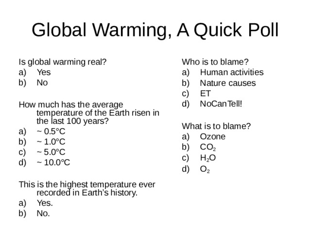 Is global warming real? Yes No  How much has the average temperature of the Earth risen in the last 100 years? ~ 0.5 °C ~ 1.0 °C ~ 5.0 °C  ~ 10.0 °C  This is the highest temperature ever recorded in Earth’s history. Who is to blame? Yes. No. Human activities Nature causes ET NoCanTell!  What is to blame? Ozone CO 2  H 2 O O 2 