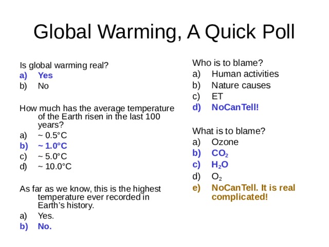 Who is to blame? Human activities Nature causes ET NoCanTell!  What is to blame? Ozone CO 2  H 2 O O 2 NoCanTell. It is real complicated! Is global warming real? Yes No  How much has the average temperature of the Earth risen in the last 100 years? ~ 0.5 °C ~ 1.0 °C  ~ 5.0 °C  ~ 10.0 °C  As far as we know, this is the highest temperature ever recorded in Earth’s history. Yes. No.  