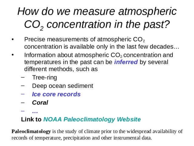 How do we measure atmospheric CO 2 concentration in the past? Precise measurements of atmospheric CO 2 concentration is available only in the last few decades… Information about atmospheric CO 2 concentration and temperatures in the past can be inferred by several different methods, such as Tree-ring Deep ocean sediment Tree-ring Deep ocean sediment Ice core records Ice core records Coral Coral … … Link to  NOAA Paleoclimatology Website Link to  NOAA Paleoclimatology Website Paleoclimatology is the study of climate prior to the widespread availability of records of temperature, precipitation and other instrumental data. 