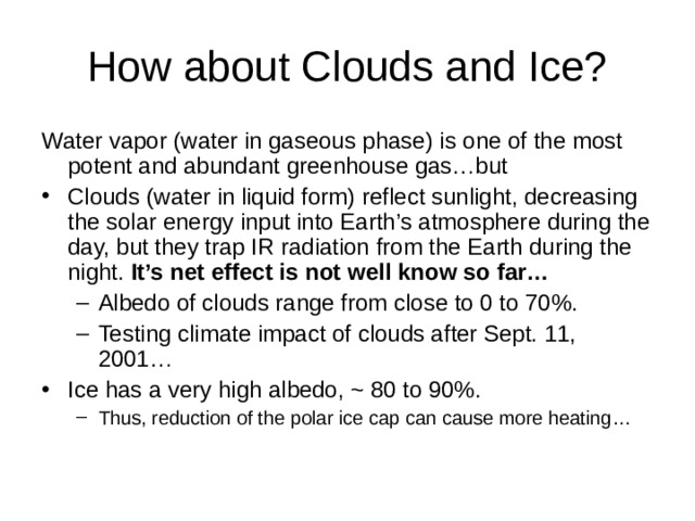 Water vapor (water in gaseous phase) is one of the most potent and abundant greenhouse gas…but Clouds (water in liquid form) reflect sunlight, decreasing the solar energy input into Earth’s atmosphere during the day, but they trap IR radiation from the Earth during the night. It’s net effect is not well know so far… Albedo of clouds range from close to 0 to 70%. Testing climate impact of clouds after Sept. 11, 2001… Albedo of clouds range from close to 0 to 70%. Testing climate impact of clouds after Sept. 11, 2001… Ice has a very high albedo, ~ 80 to 90%. Thus, reduction of the polar ice cap can cause more heating… Thus, reduction of the polar ice cap can cause more heating… 