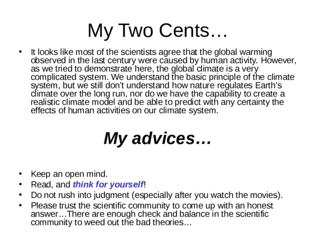 It looks like most of the scientists agree that the global warming observed in the last century were caused by human activity. However, as we tried to demonstrate here, the global climate is a very complicated system. We understand the basic principle of the climate system, but we still don’t understand how nature regulates Earth’s climate over the long run, nor do we have the capability to create a realistic climate model and be able to predict with any certainty the effects of human activities on our climate system.  My advices… Keep an open mind. Read, and think for yourself ! Do not rush into judgment (especially after you watch the movies). Please trust the scientific community to come up with an honest answer…There are enough check and balance in the scientific community to weed out the bad theories… 