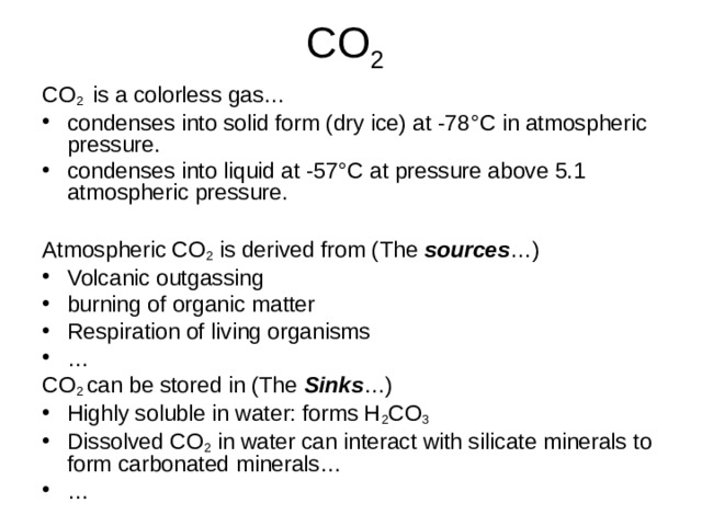 2 CO 2 is a colorless gas… condenses into solid form (dry ice) at -78 °C in atmospheric pressure. condenses into liquid at -57 °C at pressure above 5.1 atmospheric pressure.   Atmospheric CO 2 is derived from (The sources …) Volcanic outgassing burning of organic matter Respiration of living organisms … CO 2 can be stored in (The Sinks …) Highly soluble in water: forms H 2 CO 3 Dissolved CO 2 in water can interact with silicate minerals to form carbonated minerals… … 
