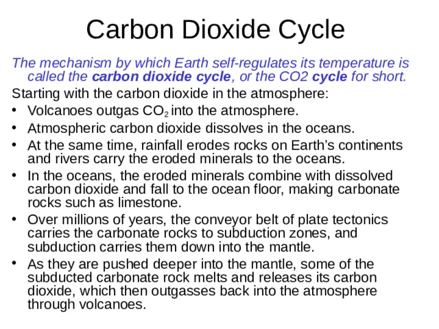 The mechanism by which Earth self-regulates its temperature is called the carbon dioxide cycle , or the CO2 cycle for short. Starting with the carbon dioxide in the atmosphere: Volcanoes outgas CO 2 into the atmosphere. Atmospheric carbon dioxide dissolves in the oceans. At the same time, rainfall erodes rocks on Earth’s continents and rivers carry the eroded minerals to the oceans. In the oceans, the eroded minerals combine with dissolved carbon dioxide and fall to the ocean floor, making carbonate rocks such as limestone. Over millions of years, the conveyor belt of plate tectonics carries the carbonate rocks to subduction zones, and subduction carries them down into the mantle. As they are pushed deeper into the mantle, some of the subducted carbonate rock melts and releases its carbon dioxide, which then outgasses back into the atmosphere through volcanoes.   