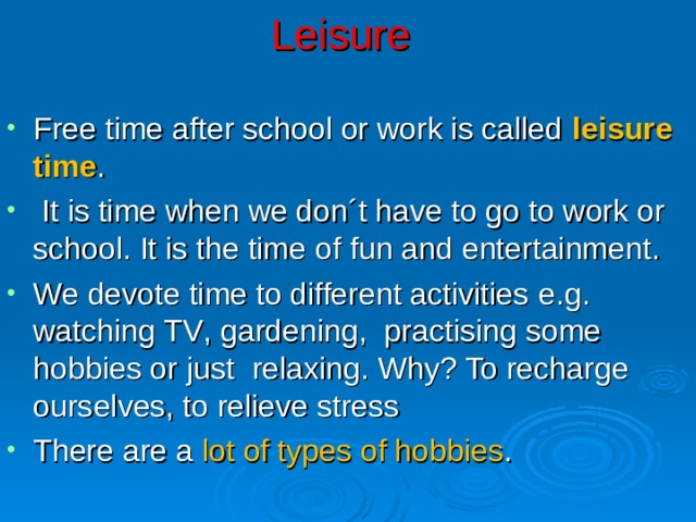 Leisure Free time after school or work is called leisure time .  It is time when we don´t have to go to work or school. It is the time of fun and entertainment . We devote time to different activities e.g. watching TV , gardening , practising some hobbies or just relaxing. Why? To recharge ourselves, to relieve stress There are a lot of types of hobbies . 