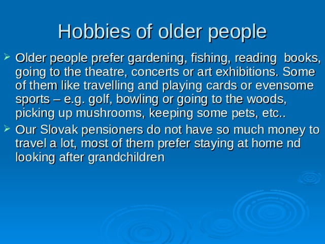 Hobbies of older people Older people prefer gardening, fishing, reading books, going to the theatre, concerts or art exhibitions. Some of them like travelling and playing cards or evensome sports – e.g . golf, bowling or going to the woods, picking up mushrooms, keeping some pets, etc.. Our Slovak pensioners do not have so much money to travel a lot, most of them prefer staying at home nd looking after grandchildren 