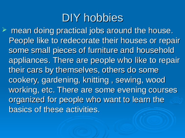 DIY hobbies  mean doing practical jobs around the house. People like to redecorate  their houses or repair some small pieces of furniture and household appliances. There are people who like to repair their cars by themselves, others do some cookery, gardening, knitting , sewing, wood working, etc. There are some evening courses organized for people who want to learn the basics of these activities. 