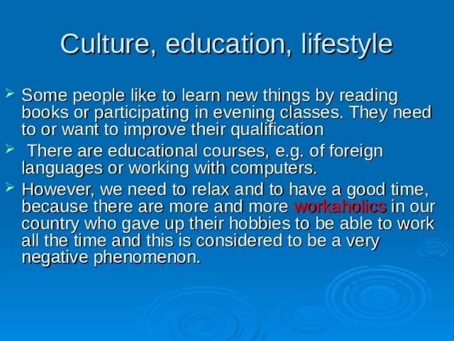 Culture, education, lifestyle Some people like to learn new things  by reading books or participating in  evening classes. They need to or want to improve their qualification  There are educational courses,  e.g. of foreign languages or working with computers.  However, we need  to relax and to have a good time, because there are more and more workaholics  in our country who gave up their hobbies to be able to work all the time and this is considered to be a very negative phenomenon. 