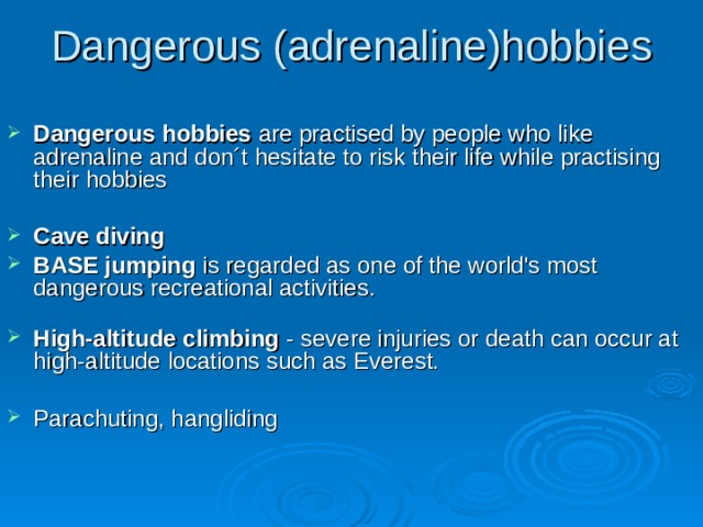 Dangerous (adrenaline)hobbies  Dangerous hobbies are practised by people who like adrenaline and don´t hesitate to risk their life while practising their hobbies  Cave diving BASE jumping is regarded as one of the world's most dangerous recreational activities.   High-altitude climbing - severe injuries or death can occur at high-altitude locations such as Everest.  Parachuting, hangliding   