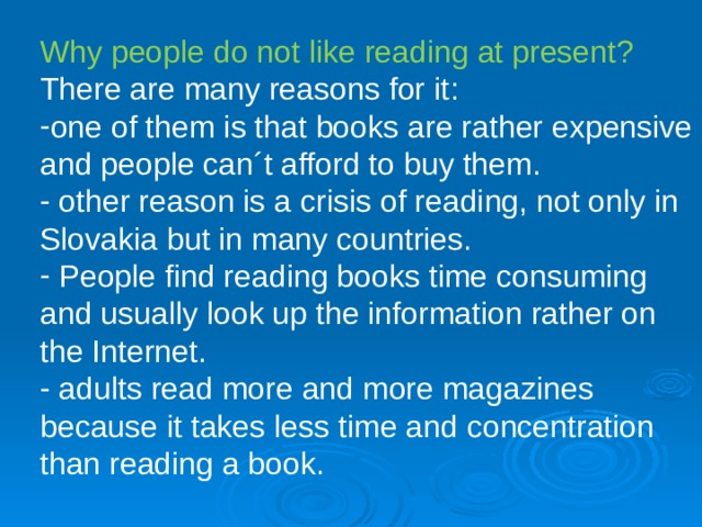 Why people do not like reading at present? There are many reasons for it : o ne of them is that books are rather expensive and people can´t afford to buy them.  other reason is a crisis of reading, not only in Slovakia but in many countries.  People find reading books time consuming and usually look up the information rather on the Internet.  a dults read more and more magazines because it takes less time and concentration than reading a book. 
