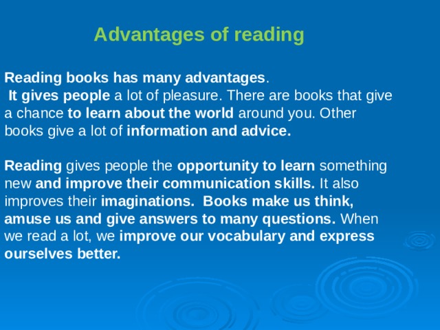  Advantages of reading  Reading books has many advantages .  It gives people a lot of pleasure. There are books that give a chance to learn about the world around you. Other books give a lot of information and advice. Reading gives people the opportunity to learn something new and improve their communication skills. It also improves their imaginations. Books make us think, amuse us and give answers to many questions. When we read a lot, we improve our vocabulary and express ourselves better. 