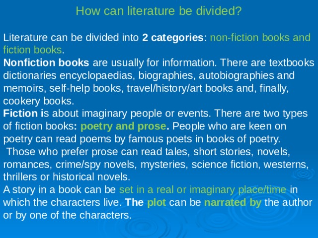 How can literature be divided? Literature can be divided into 2 categories : non-fiction books and fiction books . Non­fiction books are usually for information. There are textbooks dictionaries encyclopaedias, biographies, autobiographies and memoirs, self-help books, travel/history/art books and, finally, cookery books. Fiction i s about imaginary people or events. There are two types of fiction books : poetry and prose . People who are keen on poetry can read poems by famous poets in books of poetry.  Those who prefer prose can read tales, short stories, novels, romances, crime/spy novels, mysteries, science fiction, westerns, thrillers or historical novels. A story in a book can be set in a real or imaginary place/time in which the characters live. The plot  can be narrated by  the author or by one of the characters. 