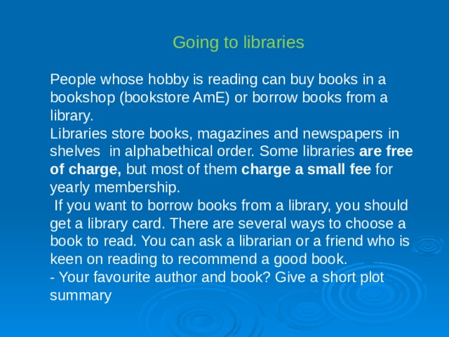 Going to libraries P eople whose hobby is reading can buy books in a bookshop (bookstore AmE) or borrow books from a library. Libraries store books, magazines and newspapers in shelves  in alphabethical order. Some libraries are free of charge, but most of them charge a small fee for yearly membership .  If you want to borrow books from a library, you should get a library card. There are several ways to choose a book to read. You can ask a librarian or a friend who is keen on reading to recommend a good book . - Your favourite author and book? Give a short plot summary 