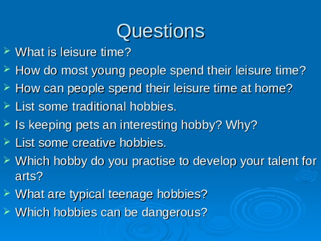 Questions What is leisure time? How do most young people spend their leisure time? How can people spend their leisure time at home? List some traditional hobbies. Is keeping pets an interesting hobby? Why? List some creative hobbies. Which hobby do you practise to develop your talent for arts? What are typical teenage hobbies? Which hobbies can be dangerous? 