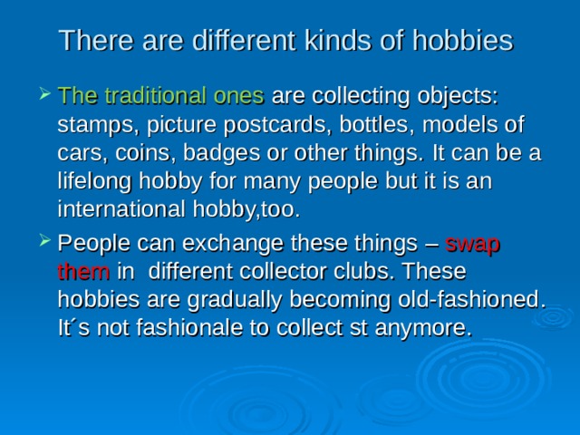 There are different kinds of hobbies   The traditional ones are collecting  objects: stamps, picture postcards, bottles,  models of cars, coins, badges or other things.  It can be a lifelong hobby for many people but it is an international hobby,too.  People can exchange these things – swap them in  different collector clubs. These hobbies are gradually becoming old-fashioned. It´s not fashionale to collect st anymore. 