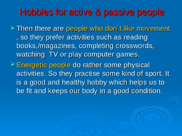 Hobbies for active & passive people Then there are people who don´t like movement , so they prefer activities such as read ing books, /magazines, completing crosswords, watch ing TV or play computer games . Energetic people do rather some physical activities . So they practise some kind of sport. It is a good and healthy hobby which help s us to be fit and keep s our body in a good condition.   