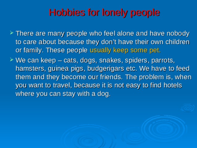 Hobbies for lonely people There are many people who feel alone and have nobody to care about because they don’t have their own children or family . These people usually keep some pet .  We can keep – cats, dogs, snakes, spiders, parrots, hamsters, guinea pigs, budgerigars etc. We have to feed them and they become our friends. The problem is, when you want to travel, because it is not easy to find hotels where you can stay with a dog. 