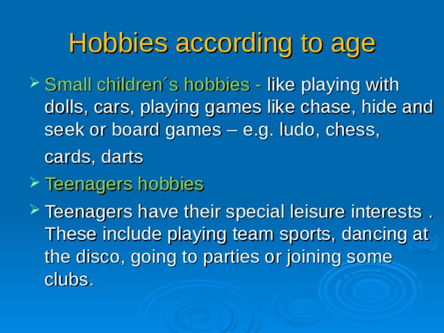 Hobbies according to age Small children´s hobbies - like playing with dolls, cars, playing games like chase, hide and seek or board games – e.g. ludo, chess,  cards, darts Teenagers hobbies Teenagers have their special leisure interests . These include playing team sports, dancing at the disco, going to parties or joining some clubs .  