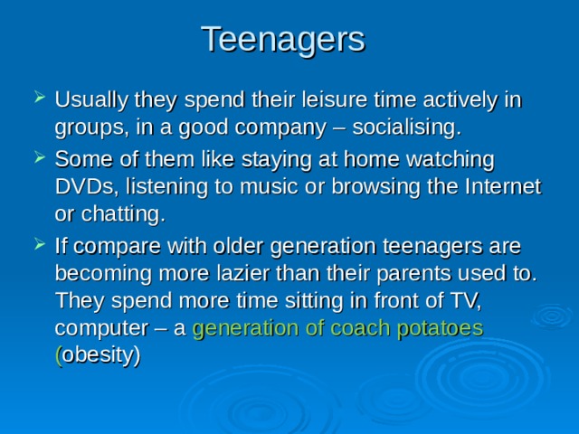 Teenagers Usually they spend their leisure time actively in groups, in a good company – socialising.  Some of them like staying at home watching DVDs, listening to music or browsing the Internet or chatting. If compare with older generation teenagers are becoming more lazier than their parents used to. They spend more time sitting in front of TV, computer – a generation of coach potatoes  ( obesity)     