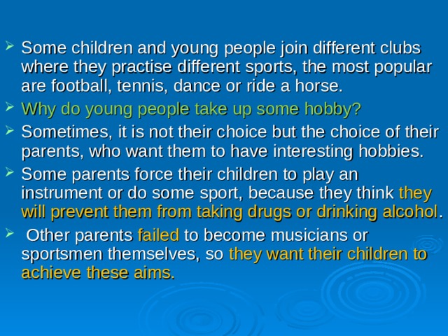 Some children and young people join different clubs where they practise different sports , the most popular are football, tennis, dance or ride a horse. Why do young people take up some hobby? Sometimes, it is not their choice but the choice of their parents, who want them to have interesting hobbies. Some parents force their children to play an instrument or do some sport , because they think they will prevent them from taking drugs or drinking alcohol .  Other parents  failed to become musicians or sportsmen themselves, so they want their children to achieve these aims. 