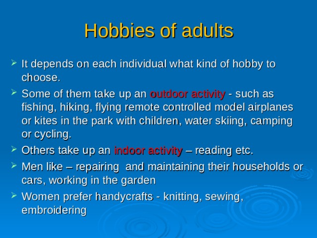 Hobbies of adults It depends on each individual what kind of hobby to choose. Some of them t ake up an outdoor activity  - such as fishing, hiking, flying remote controlled model airplanes or kites in the park with children , water skiing, camping or cycling. Others take up an indoor activity – reading etc. Men like – repair ing and maintain ing  their households or cars, working in the garden Women prefer handycrafts - knitting, sewing, embroidering 