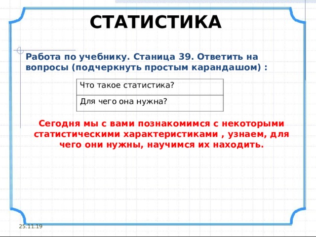 СТАТИСТИКА Работа по учебнику. Станица 39. Ответить на вопросы (подчеркнуть простым карандашом) :  Что такое статистика? Для чего она нужна? Сегодня мы с вами познакомимся с некоторыми статистическими характеристиками , узнаем, для чего они нужны, научимся их находить.  25.11.19 