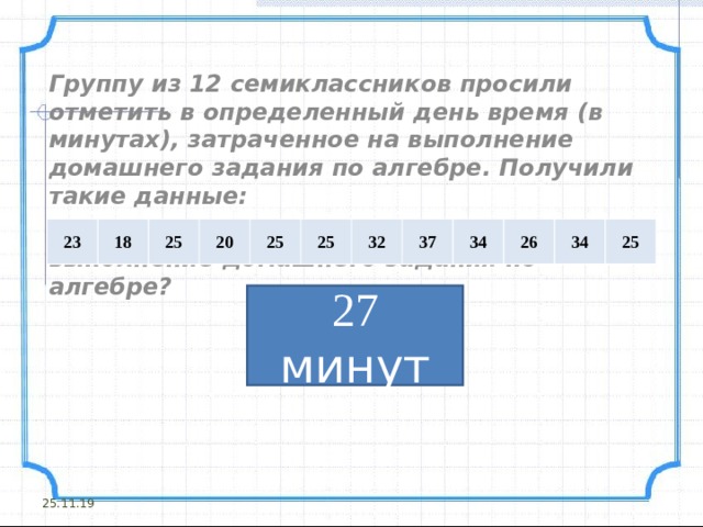 Группу из 12 семиклассников просили отметить в определенный день время (в минутах), затраченное на выполнение домашнего задания по алгебре. Получили такие данные: Сколько в среднем затратили учащиеся на выполнение домашнего задания по алгебре?     23 18 25 20 25 25 32 37 34 26 34 25 27 минут 25.11.19 