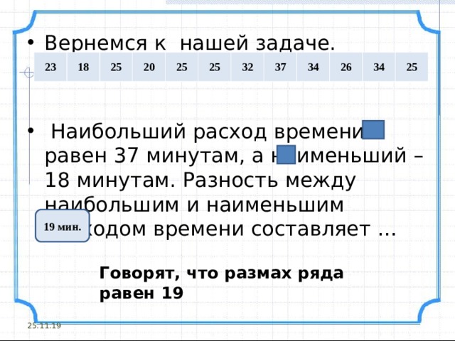 Вернемся к нашей задаче.    Наибольший расход времени равен 37 минутам, а наименьший – 18 минутам. Разность между наибольшим и наименьшим расходом времени составляет … 23 18 25 20 25 25 32 37 34 26 34 25 19 мин. Говорят, что размах ряда равен 19 25.11.19 