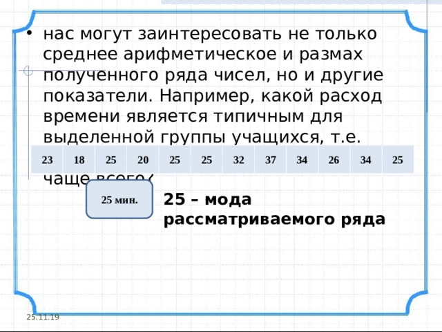 нас могут заинтересовать не только среднее арифметическое и размах полученного ряда чисел, но и другие показатели. Например, какой расход времени является типичным для выделенной группы учащихся, т.е. какое число встречается в ряду данных чаще всего?     23 18 25 20 25 25 32 37 34 26 34 25 25 мин. 25 – мода рассматриваемого ряда 25.11.19 