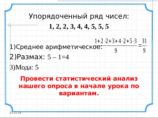 Упорядоченный ряд чисел: 1, 2, 2, 3, 4, 4, 5, 5, 5 Среднее арифметическое : Размах: 5 – 1=4 Мода: 5 Провести статистический анализ нашего опроса в начале урока по вариантам. 25.11.19 