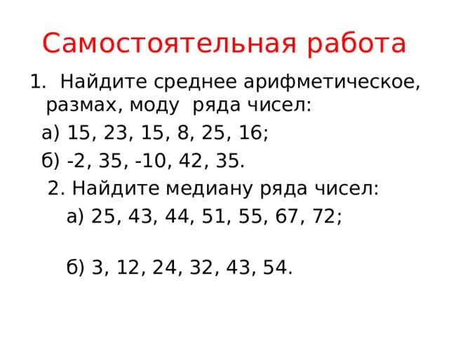 Самостоятельная работа 1. Найдите среднее арифметическое, размах, моду ряда чисел:  а) 15, 23, 15, 8, 25, 16;  б) -2, 35, -10, 42, 35.  2. Найдите медиану ряда чисел:  а) 25, 43, 44, 51, 55, 67, 72;  б) 3, 12, 24, 32, 43, 54. 