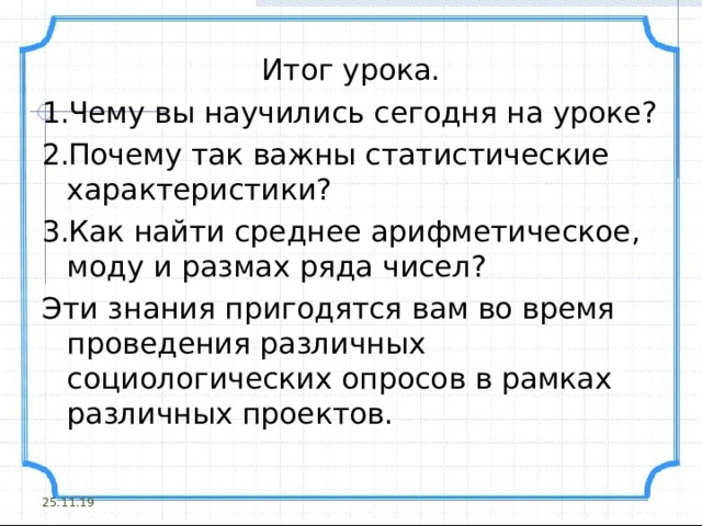Итог урока. Чему вы научились сегодня на уроке? Почему так важны статистические характеристики? Как найти среднее арифметическое, моду и размах ряда чисел? Эти знания пригодятся вам во время проведения различных социологических опросов в рамках различных проектов. 25.11.19 