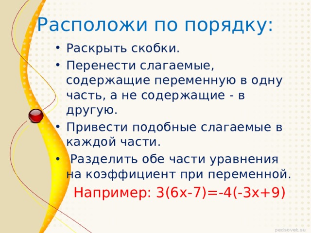 Расположи по порядку: Раскрыть скобки. Перенести слагаемые, содержащие переменную в одну часть, а не содержащие - в другую. Привести подобные слагаемые в каждой части.  Разделить обе части уравнения на коэффициент при переменной.  Например: 3(6х-7)=-4(-3х+9) 