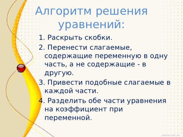 Алгоритм решения уравнений: 1. Раскрыть скобки. 2. Перенести слагаемые, содержащие переменную в одну часть, а не содержащие - в другую. 3. Привести подобные слагаемые в каждой части. 4. Разделить обе части уравнения на коэффициент при переменной. 