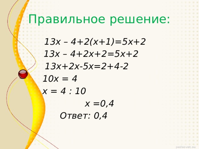 Правильное решение: 13х – 4+2(х+1)=5х+2 13х – 4+2х+2=5х+2 13х+2х-5х=2+4-2 10х = 4 х = 4 : 10 х =0,4  Ответ: 0,4 