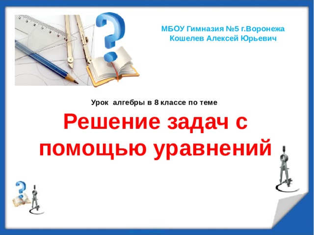 МБОУ Гимназия №5 г.Воронежа Кошелев Алексей Юрьевич    Урок алгебры в 8 классе по теме  Решение задач с помощью уравнений 