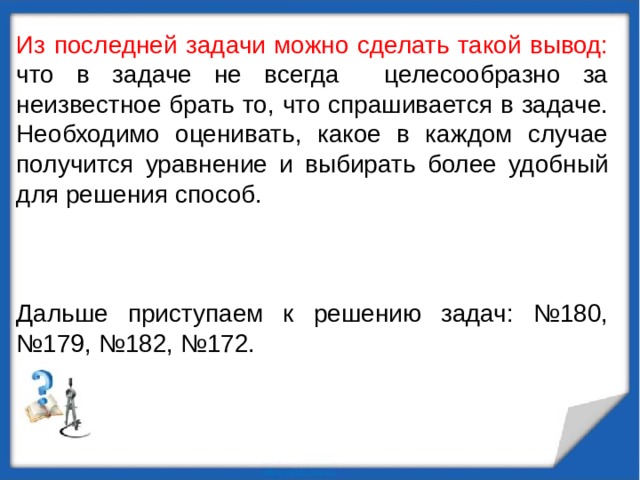 Из последней задачи можно сделать такой вывод: что в задаче не всегда целесообразно за неизвестное брать то, что спрашивается в задаче. Необходимо оценивать, какое в каждом случае получится уравнение и выбирать более удобный для решения способ. Дальше приступаем к решению задач: №180, №179, №182, №172. 