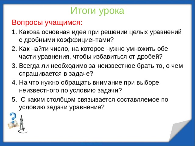 Итоги урока Вопросы учащимся: Какова основная идея при решении целых уравнений с дробными коэффициентами? Как найти число, на которое нужно умножить обе части уравнения, чтобы избавиться от дробей? Всегда ли необходимо за неизвестное брать то, о чем спрашивается в задаче? На что нужно обращать внимание при выборе неизвестного по условию задачи?  С каким столбцом связывается составляемое по условию задачи уравнение? 