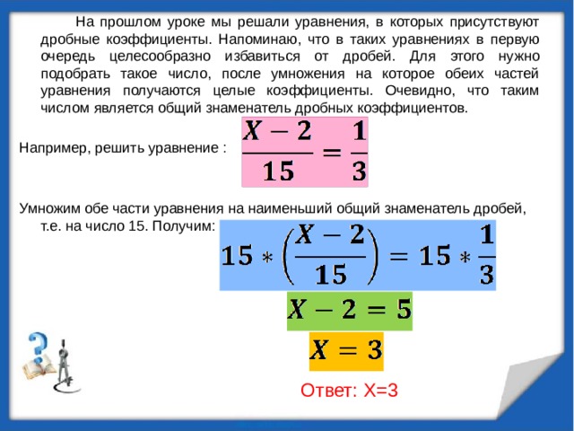  На прошлом уроке мы решали уравнения, в которых присутствуют дробные коэффициенты. Напоминаю, что в таких уравнениях в первую очередь целесообразно избавиться от дробей. Для этого нужно подобрать такое число, после умножения на которое обеих частей уравнения получаются целые коэффициенты. Очевидно, что таким числом является общий знаменатель дробных коэффициентов. Например, решить уравнение : Умножим обе части уравнения на наименьший общий знаменатель дробей, т.е. на число 15. Получим:  Ответ: X=3 