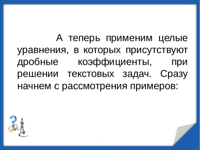 А теперь применим целые уравнения, в которых присутствуют дробные коэффициенты, при решении текстовых задач. Сразу начнем с рассмотрения примеров: 