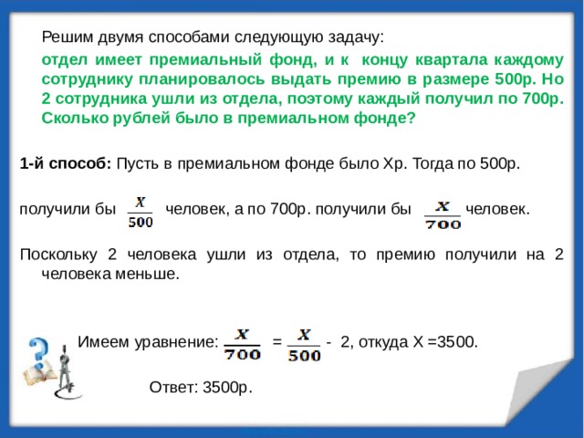 Решим двумя способами следующую задачу: отдел имеет премиальный фонд, и к концу квартала каждому сотруднику планировалось выдать премию в размере 500р. Но 2 сотрудника ушли из отдела, поэтому каждый получил по 700р. Сколько рублей было в премиальном фонде?  1-й способ: Пусть в премиальном фонде было Xр. Тогда по 500р. получили бы человек, а по 700р. получили бы человек. Поскольку 2 человека ушли из отдела, то премию получили на 2 человека меньше.  Имеем уравнение: = - 2, откуда X =3500.  Ответ: 3500р. 