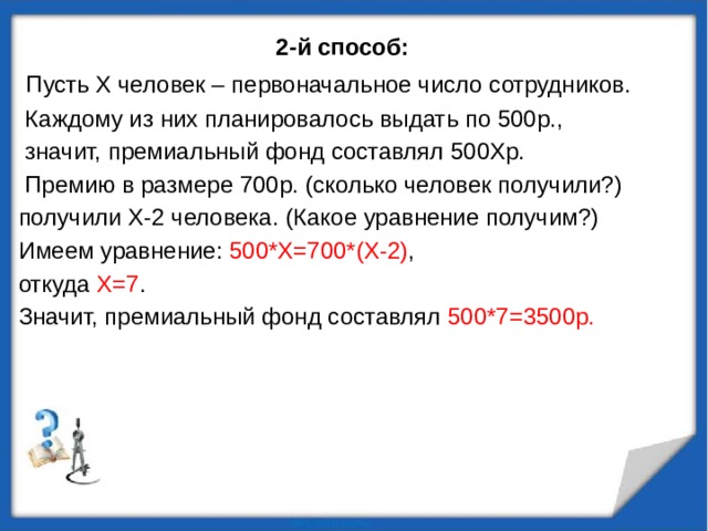2-й способ:  Пусть X человек – первоначальное число сотрудников.  Каждому из них планировалось выдать по 500р.,  значит, премиальный фонд составлял 500Xр.  Премию в размере 700р. (сколько человек получили?) получили X-2 человека. (Какое уравнение получим?) Имеем уравнение: 500*X=700*(X-2) , откуда X=7 . Значит, премиальный фонд составлял 500*7=3500р. 