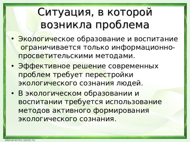 Ситуация, в которой возникла проблема Экологическое образование и воспитание ограничивается только информационно-просветительскими методами. Эффективное решение современных проблем требует перестройки экологического сознания людей. В экологическом образовании и воспитании требуется использование методов активного формирования экологического сознания. 