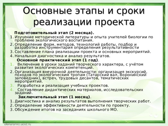 Основные этапы и сроки реализации проекта  Подготовительный этап (2 месяца). Изучение методической литературы и опыта учителей биологии по проблеме экологического воспитания. Определение форм, методов, технологий работы, подбор и разработка инструментария определения результативности Составление плана реализации проекта и основных мероприятий. Начальная диагностика и анализ результатов.  Основной практический этап (1 год) . 1. Включение в уроки заданий творческого характера, с учётом развития экологических компетенций. Организация внеурочной деятельности: организация экскурсий, походов по экологическим тропам (Татарский вал, Воронинский заповедник), встреч, трудовых десантов, тематических мероприятий. 3. Разработка и реализация учебных проектов. 4. Составление дидактических материалов, исследовательских заданий.  Заключительный этап (1 месяц) . Диагностика и анализ результатов выполнения творческих работ. Определение эффективности деятельности по проекту. Обсуждение итогов на заседаниях школьного МО.  